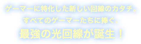 ゲーマーに特化した新しい回線のカタチ。 すべてのゲーマーたちに捧ぐ、 最強の光回線が誕生！