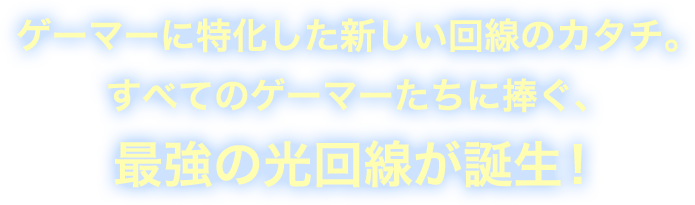 ゲーマーに特化した新しい回線のカタチ。 すべてのゲーマーたちに捧ぐ、 最強の光回線が誕生！