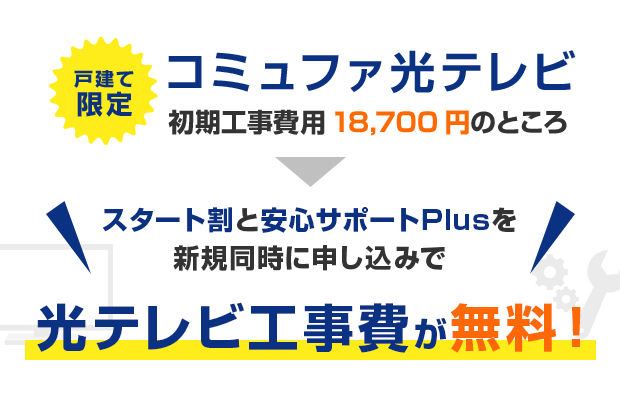 戸建て限定 コミュファ光テレビ 初期工事費用18,700円のところスタート割と安心サポートPlusを新規同時に申し込みで光テレビ工事費が無料！